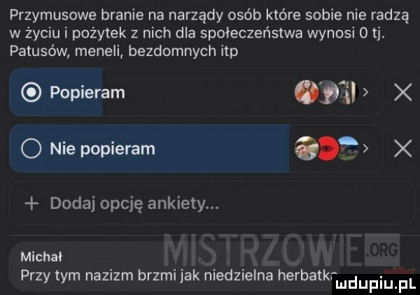 przymusowe branie na narządy osób które sobie nie radzą w życiu i pożytek z nich dla społeczeństwa wynosi   ti. patusów meneli bezdomnych ibp popieram   x o nie popieram a. x dodaj opcję ankiety. michał przy tym nazizm brzmljak nled  eona herbatkrmdupiupl