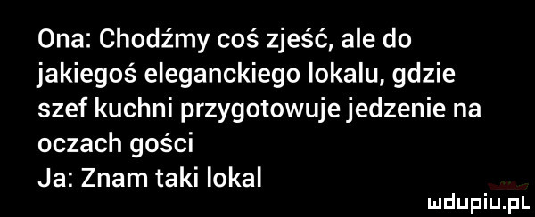 ona chodźmy coś zjeść ale do jakiegoś eleganckiego lokalu gdzie szef kuchni przygotowuje jedzenie na oczach gości ja znam taki lokal