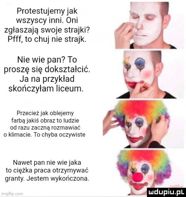 protestujemy jak wszyscy inni. oni zgłaszają swoje strajki puff to chuj nie strajk. nie wie pan to proszę się dokształcić. ja na przykład skończyłam liceum. przecież jak oblejemy farbą jakiś obraz to ludzie od razu zaczną rozmawiać o klimacie. to chyba oczywiste nawet pan nie wie jaka to ciężka praca otrzymywać granty. jestem wykończona