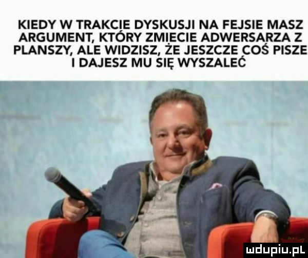 kiedy w trakcie dyskusji na fejsie masz argument który zmiiecie adwersarza z planszy ale widzisz ze jeszcze coś pisze i dajesz mu się wyszaleó
