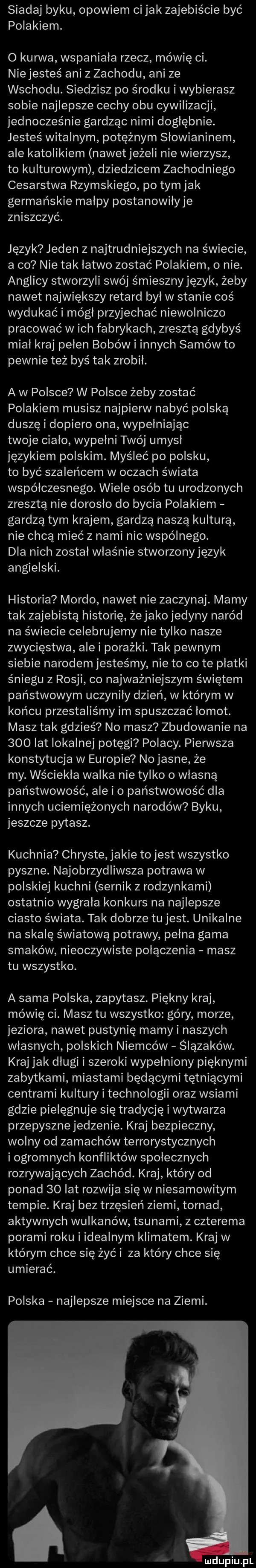 siadaj byku opowiem ci jak zajebiście być polakiem. o kurwa wspaniała rzecz mówię ci. niejesteś ani z zachodu ani ze wschodu. siedzisz po środku i wybierasz sobie najlepsze cechy obu cywilizacji jednocześnie gardząc nimi dogłębnie. jesteś witalnym potężnym słowianinem ale katolikiem nawetjeżeli nie wierzysz to kulturowym dziedzicem zachodniego cesarstwa rzymskiego po tym jak germańskie malpy postanowiłyje zniszczyć. język jeden z najtrudniejszych na świecie a co nie tak łatwo zostać polakiem o nie. anglicy stworzyli swój śmiesznyjęzyk żeby nawet największy retard był w stanie coś wydukać i mógł przyjechać niewolniczo pracować w ich fabrykach zresztą gdybyś miał kraj pelen bobów i innych samów to pewnie też byś tak zrobil. a w polsce w polsce żeby zostać polakiem musisz najpierw nabyć polską duszę i dopiero ona wypełniając twoje ciało wypełni twój umysl językiem polskim. myśleć po polsku to być szaleńcem w oczach świata współczesnego. wiele osób tu urodzonych zresztą nie dorosło do bycia polakiem gardzą tym krajem gardzą naszą kulturą nie chcą mieć z nami nic wspólnego. dla nich został właśnie stworzonyjęzyk angielski. historia mordo nawet nie zaczynaj. mamy tak zajebistą historię żejako jedyny naród na świecie celebrujemy nie tylko nasze zwycięstwa alei porażki. tak pewnym siebie narodem jesteśmy nie to co te płatki śniegu z rosji co najważniejszym świętem państwowym uczyniły dzień w którym w końcu przestaliśmy im spuszczać łomot. masz tak gdzieś no masz zbudowanie na     lat lokalnej potęgi polacy. pierwsza konstytucja w europie no jasne że my. wściekła walka nie tylko o własną państwowość ale i o państwowość dla innych uciemiężonych narodów byku jeszcze pytasz. kuchnia chryste jakie to jest wszystko pyszne. najobrzydliwsza potrawa w polskiej kuchni sernik z rodzynkami ostatnio wygrała konkurs na najlepsze ciasto świata. tak dobrze tu jest. unikalne na skalę światową potrawy pełna gama smaków nieoczywiste połączenia masz tu wszystko. a sama polska zapytasz. piękny kraj mówię ci. masz tu wszystko góry morze jeziora nawet pustynię maryi naszych własnych polskich niemców ślązaków. kraj jak długi i szeroki wypełniony pięknymi zabytkami miastami będącymi tętniącymi centrami kultury i technologii oraz wsiami gdzie pielęgnuje się tradycję i wytwarza przepysznejedzenie. kraj bezpieczny wolny od zamachów terrorystycznych i ogromnych konfliktów społecznych rozrywających zachód. kraj który od ponad    lat rozwija się w niesamowitym tempie. kraj bez trzęsień ziemi tornad aktywnych wulkanów tsunami z czterema porami roku i idealnym klimatem. kraj w którym chce się żyć i za który chce się umierać. polska najlepsze miejsce na ziemi