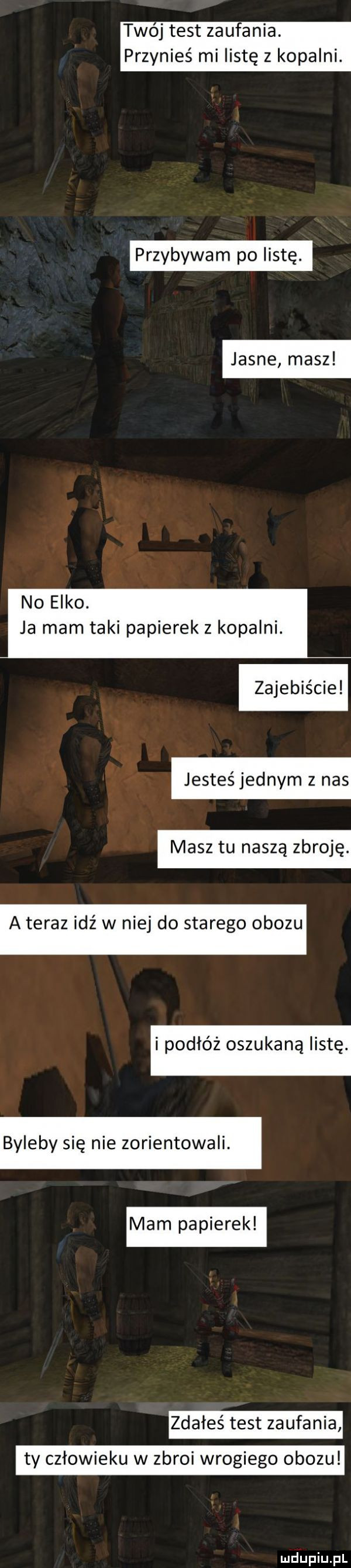 twoj test zaufania. przynieś mi listę z kopalni. jasne masz przybywam po listę. no elko. ja mam taki papierek z kopalni. zajebiste jesteś jednym z nas masz tu naszą zbroję a teraz idź w niej do starego obozu i podłoz oszukana listę. byleby się nie zorientowali. mam papierek zdałes test zaufania ty człowieku w zbroi wrogiego obozu
