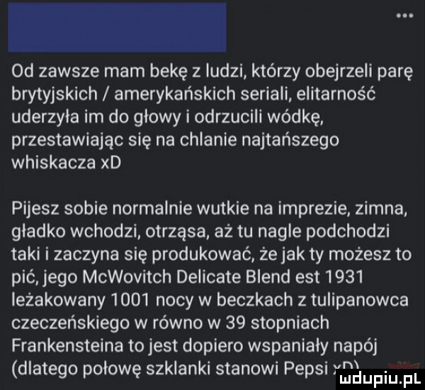 d zawsze mam bekę z ludzi którzy obejrzeli parę brytyjskich amerykańskich seriali. elitarność uderzyla im do glowy i odrzucili wódkę. przestawiając się na chlanie najtańszego whiskacza xd pijesz sobie normalnie wutkie na imprezie zimna gladko wchodzi otrząsa aż tu nagle podchodzi taki i zaczyna się produkować że jak ty możesz to pić jego mcwovitch delicate blend ell      ieżakowany      nocy w beczkach z tulipanowca czeczeńskiego w równo w    stopniach frankensteina to jest dopiero wspanialy napój dlatego połowę szklanki stanowi pepsi vadupiupl