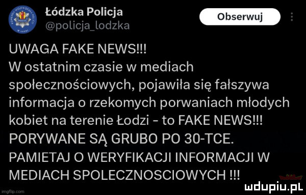 łódzka policja policja lodzka uwaga fake news w ostatnim czasie w mediach społecznościowych pojawiła się fałszywa informacja o rzekomych porwaniach młodych kobiet na terenie łodzi to fake news porywane są grubo po    tee. pamietaj o weryfikacji informacji w mediach spolecznosciowych