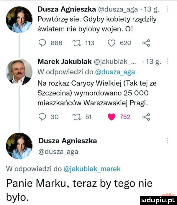 dusza agnieszka dusza aga    g. powtórzę sie. gdyby kobiety rządziły v światem nie byłoby wojen. o q     u     o     a z marek jakubiak jakubiak    g. n w odpowiedzi do dusza aga na rozkaz carycy wielkiej tak tej ze szczecina wymordowano        mieszkańców warszawskiej pragi. q    a   .     dusza agnieszka dusząaga w odpowiedzi do jakubiakźmarek panie marku teraz by tego nie było