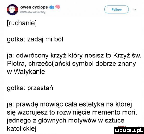 o owen cyciops falk. i ruchanie gotka zadaj mi ból ja odwrócony krzyż który nosisz to krzyż św piotra chrześcijański symbol dobrze znany w watykanie gotka przestań ja prawdę mówiąc cała estetyka na której się wzorujesz to rozwinięcie memento mari jednego z głównych motywów w sztuce katolickiej