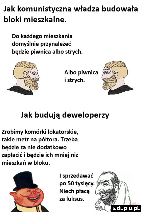 jak komunistyczna władza budowała bloki mieszkalne. do każdego mieszkania domyślnie przynależeć będzie piwnica albo strych. i strych. jak budują deweloperzy zrobimy komórki lokatorskie takie metr na półtora. trzeba będzie za nie dodatkowo zapłacić i będzie ich mniej niż mieszkań w bloku. l sprzedawać po    tysięcy. niech placa za luksus.   i