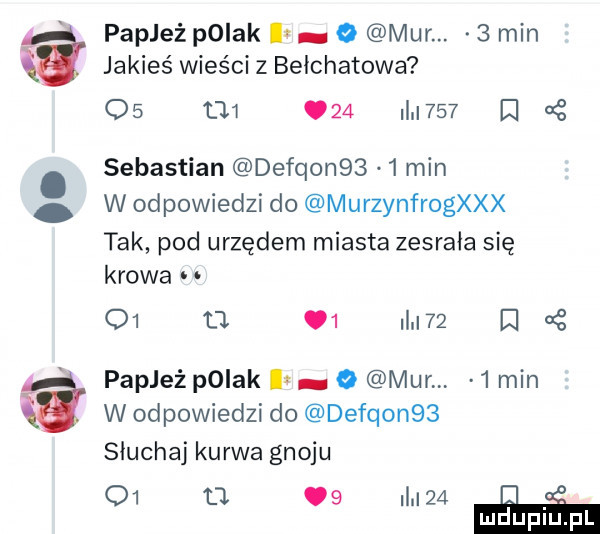 papież polak ian o mur.   min jakieś wieści z bełchatowa    t      i     cę sebastian defqon      min w odpowiedzi do murzynfrogxxx tak pod urzędem miasta zesrała się krowa o  tj    mm z og papież pniak   mun   min w odpowiedzi do defqon   słuchaj kurwa gnoju    u   i    mduplu pl