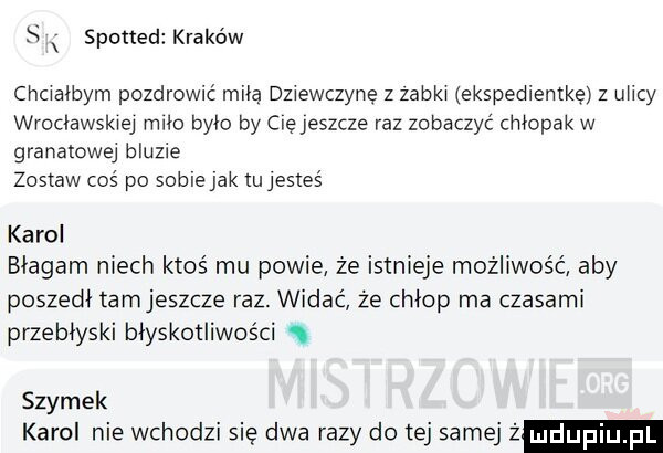 s x spotted kraków chcialbym pozdrowić miłą dziewczynę z zabki ekspedientke z ulicy wrocławskiej miło było by cię jeszcze raz zobaczyć chłopak w granatowej bluzie zostaw coś po soblejak lujesleś karol błagam niech ktoś mu powie że istnieje możliwość aby poszedł tamjeszcze raz. widać że chłop ma czasami przebłyski błyskotliwości s szymek karol nie wchodzi się dwa razy do tej samej