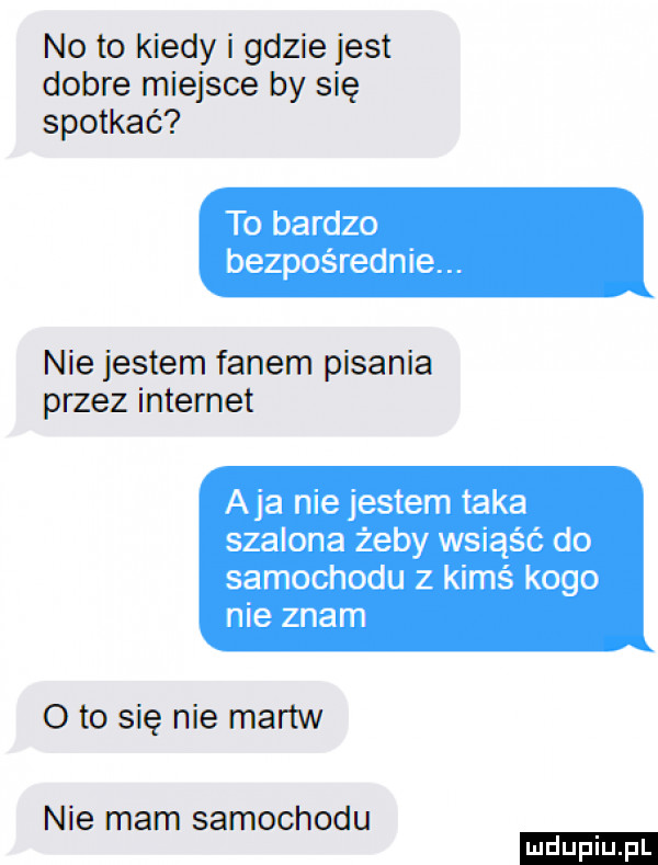 no to kiedy i gdzie jest dobre miejsce by się spotkać to bardzo bezpośrednie. nie jestem fanem pisania przez internet aja nie jestem taka szalona żeby wsiąść do samochodu z kimś kogo nie znam oto się nie martw nie mam samochodu ludu iu. l