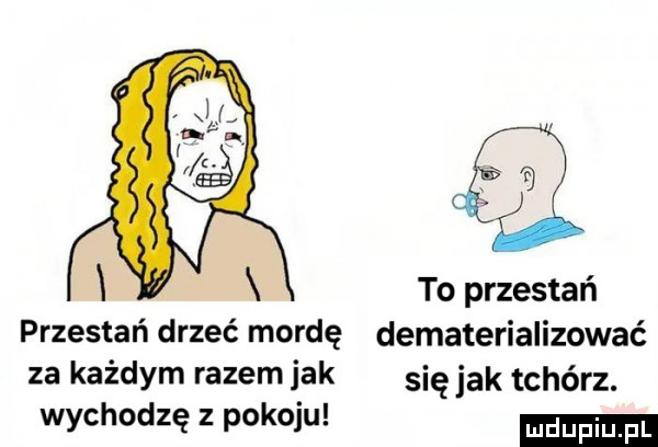 to przestań przestań drzeć mordę dematerializować za każdym razem jak się jak tchórz. wychodzęzwkoiu