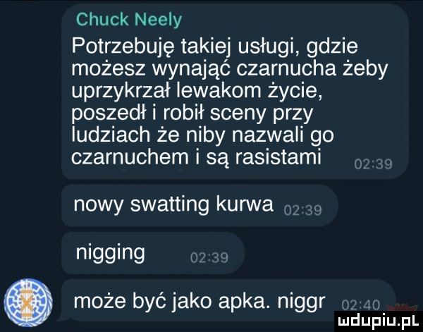 chuck nelly potrzebuję takiej usługi gdzie możesz wynająć czarnucha żeby uprzykrzał iewakom życie poszedł i robił sceny przy ludziach że niby nazwali go czarnuchem i są rasistami nowy swatting kanna. nigging. abakankami może być jako apka. niger   m