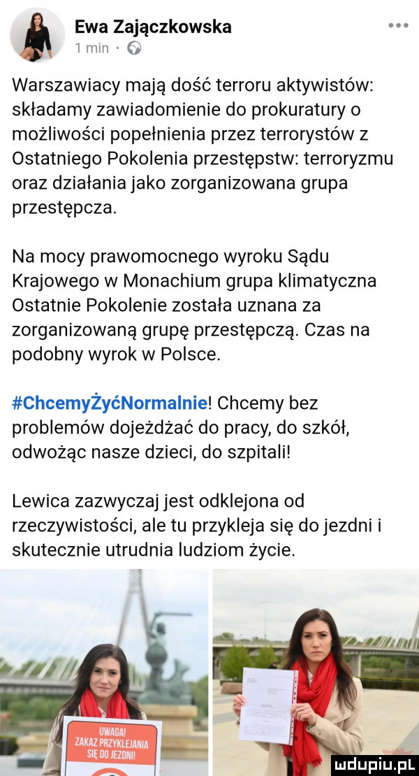 ewa zajączkowska i min   warszawiacy mają dość terroru aktywistów składamy zawiadomienie do prokuratury o możliwości popełnienia przez terrorystów z ostatniego pokolenia przestępstw terroryzmu oraz działania jako zorganizowana grupa przestępcza. na mocy prawomocnego wyroku sądu krajowego w monachium grupa klimatyczna ostatnie pokolenie została uznana za zorganizowaną grupę przestępczą. czas na podobny wyrok w polsce. chcemyżyćnormalnie chcemy bez problemów dojeżdżać do pracy do szkół odwożąc nasze dzieci do szpitali lewica zazwyczaj jest odklejona od rzeczywistości ale tu przykleja się do jezdni i skutecznie utrudnia ludziom życie. f mdupillpl