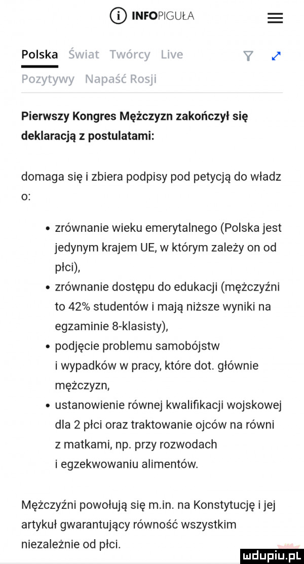 infopigula polska pierwszy kongres mężczyzn zakończył się deklaracją z postulatami domaga się i zbiera podpisy pod petycją do wladz o zrównanie wieku emerytalnego polska jest jedynym krajem ue w którym zależy on od plci. zrównanie dostępu do edukacji mężczyźni to    studentów i maja niższe wyniki na egzaminie   klasisty podjęcie problemu samobójstw i wypadków w pracy które dat. głównie mężczyzn ustanowienie równej kwalifikacji wojskowej dla   plci oraz traktowanie ojców na równi z matkami. np. przy rozwodach i egzekwowaniu alimentów. mężczyźni powołują się min. na konstytucję ijej artykul gwarantujący równość wszystkim niezaleznie od plci