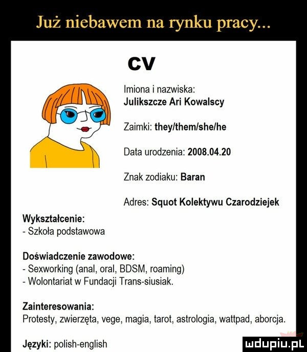 już niebawem na rynku pracy. cv imiona i nazwiska julikszcze agi kowalscy zaimki they them sie he data urodzenia            znak zodiaku baran adres squat kolektywu czarodziejek wykształcenie szkoda podstawowa doświadczenie zawodowe sexworking abai oral basm roaming wolontariat w fundacji transisiusiak zainteresowania protesty mierzęla vege magia tarot astrologia wattpad aborcja. języki polish english