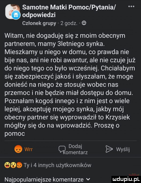 odpowiedzi członek grupy v   godz  . samotne matki pomoc pytania witam nie dogaduje się z moim obecnym partnerem mamy  ietniego synka. mieszkamy u niego w domu co prawda nie bije nas ani nie robi awantur ale nie czujejuż do niego tego co było wcześniej. chciałabym się zabezpieczyćjakos i słyszałam że moge donieść na niego że stosuje wobec nas przemoc i nie będzie miał dostępu do domu. poznałam kogoś innego i z nim jest o wiele lepiej akceptuję mojego synka jakby mój obecny partner się wyprowadził to krzysiek mógłby się do na wprowadzić. proszę o pomoc dodaj. o w cmentarz wyssij bio ty i   innych użytkowników najpopularniejsze komentarze v