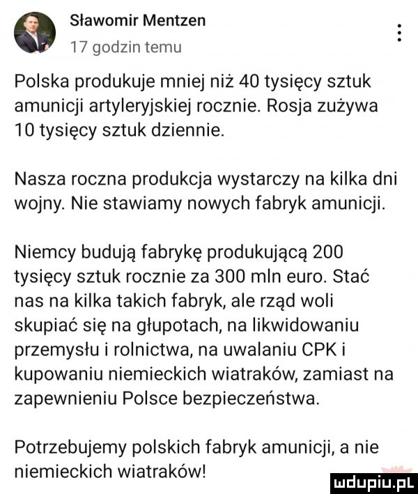 sławomir mentzen    godzin temu polska produkuje mniej niz    tysięcy sztuk amunicji artyleryjskiej rocznie. rosja zużywa    tysięcy sztuk dziennie. nasza roczna produkcja wystarczy na kilka dni wojny. nie stawiamy nowych fabryk amunicji. niemcy budują fabrykę produkująca     tysięcy sztuk rocznie za     mln euro. stać nas na kilka takich fabryk ale rząd woli skupiać się na głupotach na likwidowaniu przemyslu i rolnictwa na uwalaniu cek i kupowaniu niemieckich wiatraków zamiast na zapewnieniu polsce bezpieczeństwa potrzebujemy polskich fabryk amunicji a nie niemieckich wiatrakow