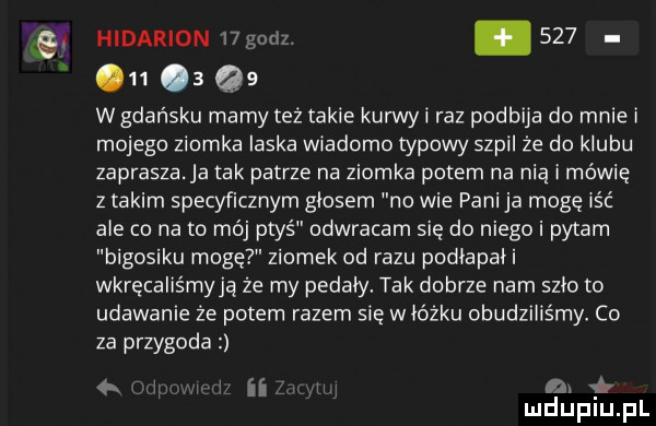 hiparion    godz. abakankami          qs ngańsku mamy też takie kurwyi raz podbija do mnie i mojego ziomka ilska wiadomo typowy szpil że do klubu zaprasza a tak patrze na ziomka potem na nią i mówię z takim specyficznym glosem no wie pani ja mogę iść ale co nato mój ptyś odwracam sie do niego i pytam bigosiku mogę ziomek od razu podiapaii wkręcaliśmyją że my pedały. tak dobrze nam szło to udawanie że potem razem sie wiórku obudziliśmy co za przygoda   x ii un bił