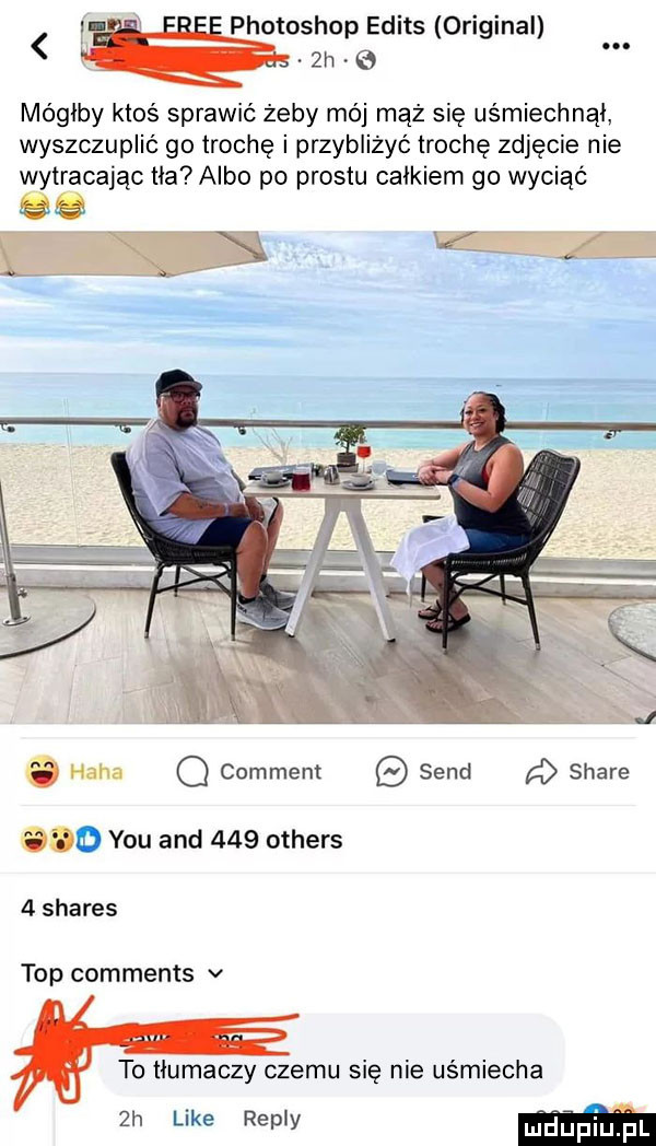 f v photoshop edits original.  h e. mógłby ktoś sprawić żeby mój mąż się uśmiechnął wyszczuplić go trochę i przybliżyć trochę zdjęcie nie wytracając tka albo po prestu całkiem go wyciąć o haba o comment sand a stare cod y-u and     others   shares top comments v to tłumaczy czemu się nie uśmiecha  h like repry ujdupi u pl