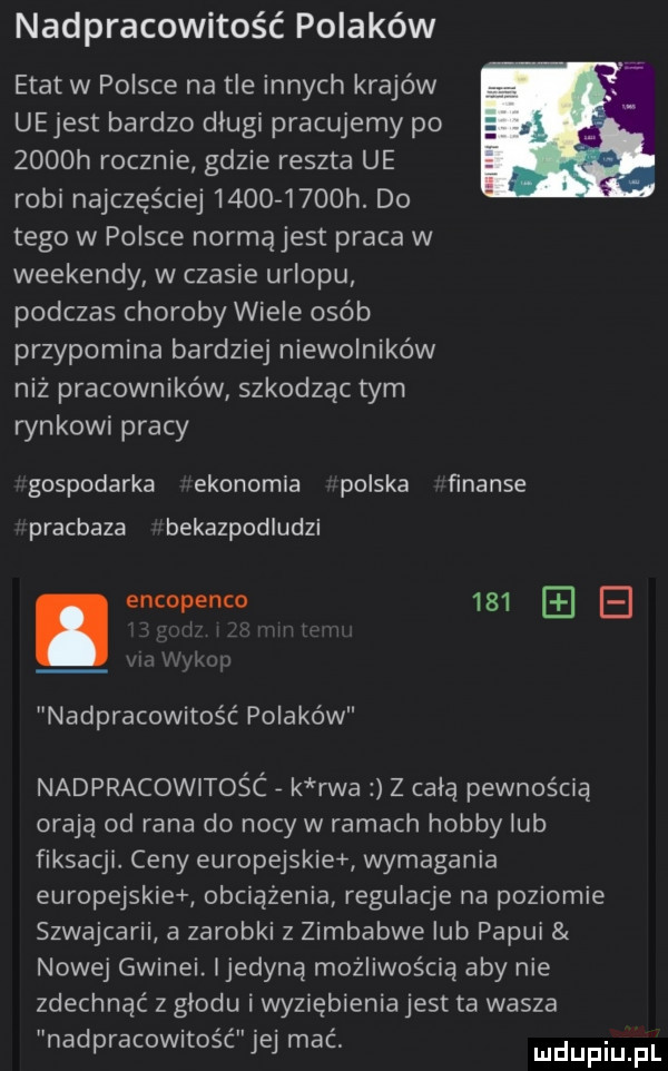 nadpracowitość polaków etat w polsce na tle innych krajów uejest bardzo długi pracujemy po zoooh rocznie gdzie reszta ue robi najczęściej          h. do tego w polsce normąjest praca w weekendy w czasie urlopu podczas choroby wiele osób przypomina bardziej niewolników niz pracowników szkodząc tym rynkowi pracy gospodarka ekonomia polska finanse pracbaza bekazpodludzi. encopenco     b nadpracowitość polaków nadpracowitośc k rwa z celą pewnością oraną od rana do nocy w ramach hobby lub fiksacji ceny europejskie wymagania europejskie obciążenia regulacje na poziomie szwajcarii a zarobki   zimbabwe lub papui nowej gwinei. ijedyną możliwością aby nie zdechnąć z glodu i wyziębienia jest ta wasza nadpracowitość jej mać