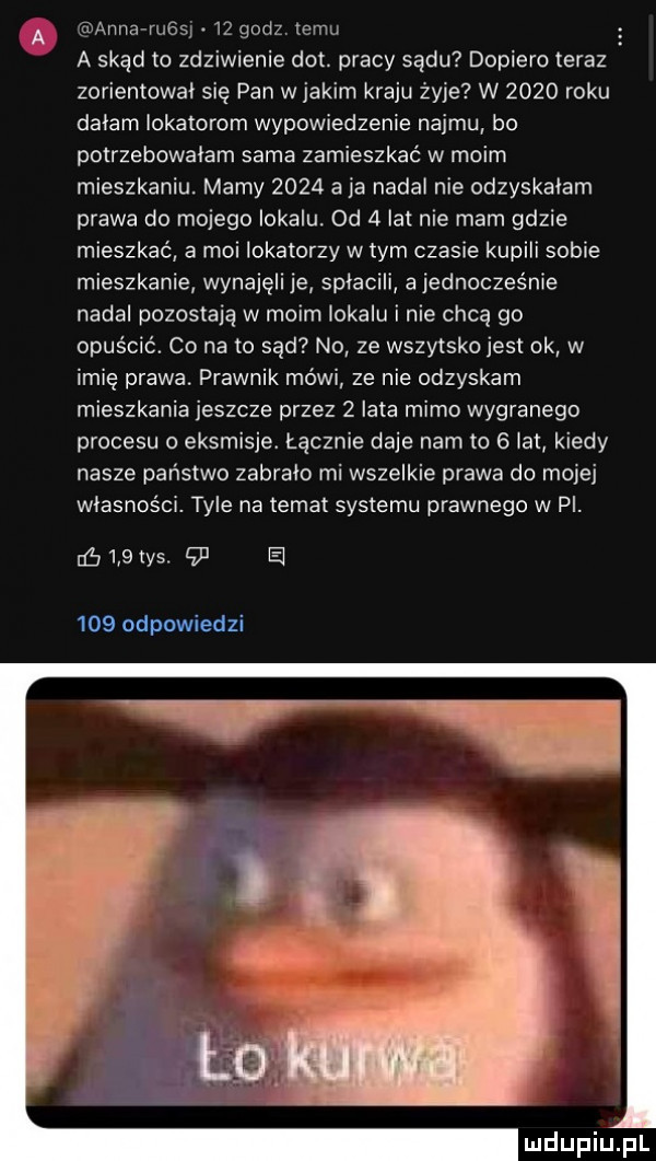 a anna rust    godz temu a skąd to zdziwienie dat. pracy sądu dopiero teraz zorientował się pan w jakim kraju żyje w      roku dalam lokatorom wypowiedzenie najmu bo potrzebowalam sarna zamieszkać w moim mieszkaniu. mamy      aja nadal nie odzyskalam prawa do mojego lokalu.  d   lat nie mam gdzie mieszkać a moi lokatorzy w tym czasie kupili sobie mieszkanie wynajęli je splacili a jednocześnie nadal pozostają w moim iokalu i nie chcą go opuścić. co na   sąd no ze wszytsko jest ok w imię prawa. prawnik mówi ze nie odzyskam mieszkania jeszcze przez   lata mimo wygranego procesu o eksmisje. łącznie daje nam to   lat kiedy nasze państwo zabralo mi wszelkie prawa do mojej własności. tyle na temat systemu prawnego w pl. nó    w     e     odpowiedzi