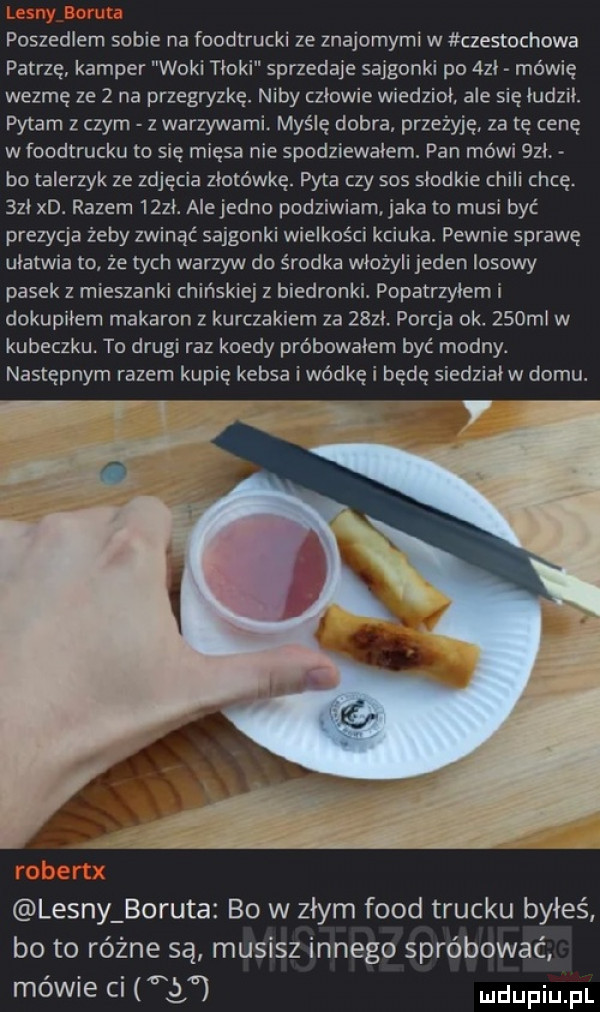 poszedlem sobie na foodtrucki ze znajomymi w czestochowa patrzę kamper woki tłoki sprzedaje sajgonki po  zl mówię wezmę ze   na przegryzkę. niby czlowie wiedziol. ale się ludzik. pytam z czym z warzywami. myślę dobra przeżyję za tę cenę w foodtrucku to się mięsa nie spodziewałem. pan mówi   l bo talerzyk ze zdjęcia złotówkę. pyta czy sos slodkie chili chcę     xd. razem    . alejedno podziwiam aka to musi być prezycja żeby zwinąć sajgonki wielkości kciuka. pewnie sprawę ulatwia to że tych warzyw do środka włożyli jeden losowy pasek z mieszanki chińskiej z biedronki. popatrzyłem i dokupiłem makaron z kurczakiem za    . porcja ok.    ml w kubeczku. to drugi raz kiedy próbowałem być modny. następnym razem kupię kebsa i wódkę i będę siedzialw domu.     lesny boruta bo w zlym fond trucku byłeś bo to różne są musisz innego spróbować mewie ci