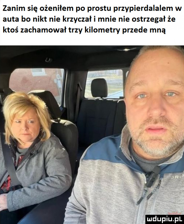 zanim się ożeniłem po prestu przypierdalalem w auta bo nikt nie krzyczał i mnie nie ostrxegal że ktoś zachamował trzy kilometry przede mną ludu iu. l