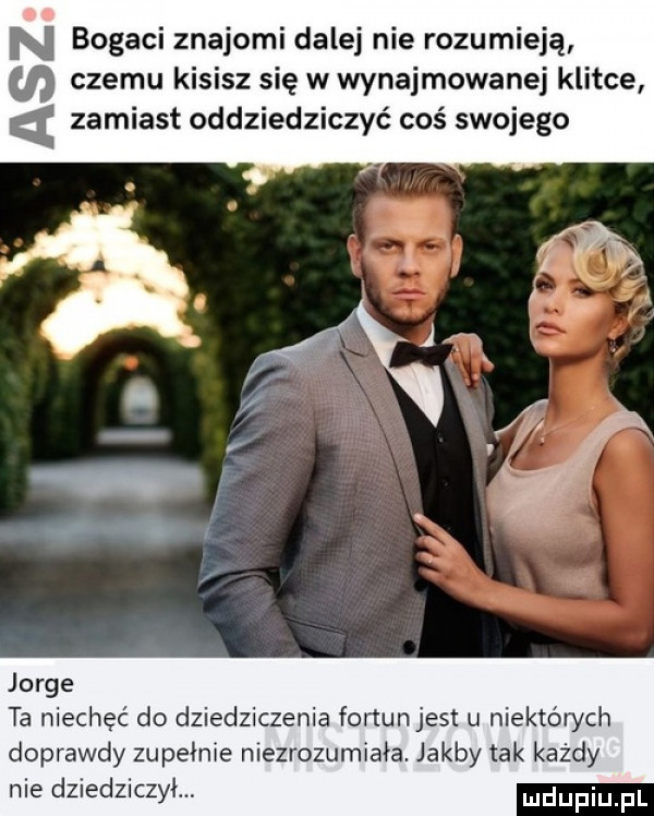 n bogaci znajomi dalej nie rozumieją czemu kisisz się w wynajmowanej klitce zamiast oddziedziczać coś swojego jorge ta niechęć do dziedziczenia fortun jest u niektórych doprawdy zupełnie niezrozumiała. jakby tak każdy nie dziedziczył