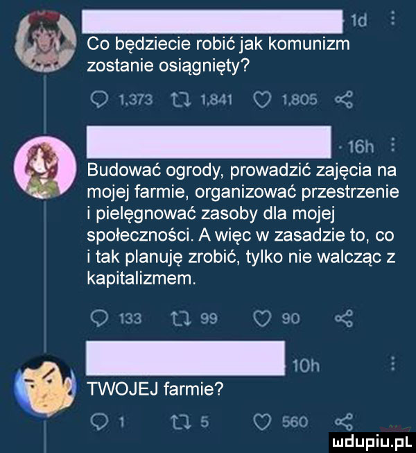 ld co będziecie robićjak komunizm zostanie osiągnięty nm c      budować ogrody prowadzić zajęcia na mojej farmie organizować przestrzenie i pielęgnować zasoby dla mojej społeczności. a więc w zasadzie to co i tak planuję zrobić tylko nie walcząc z kapitalizmem. l. g          c    q   a var i