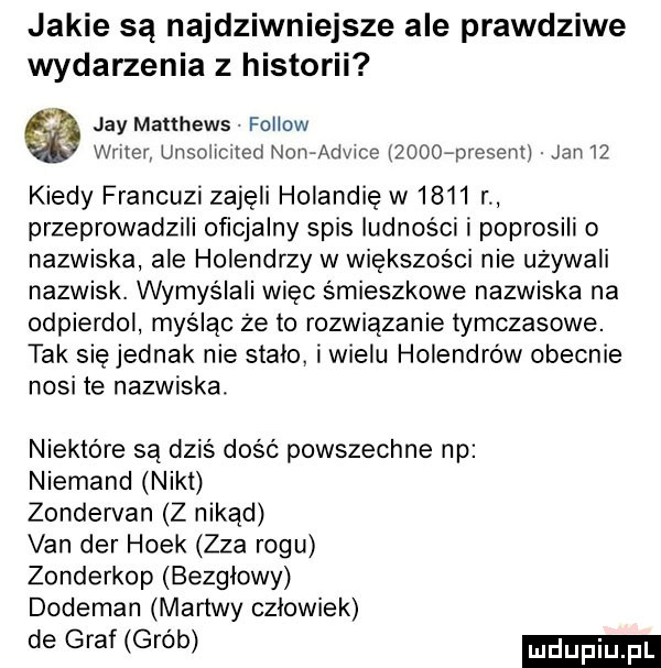 jakie są najdziwniejsze ale prawdziwe wydarzenia z historii jay matthews fellow wier unsoncued now wice zooofmesent jan    kiedy francuzi zajęli holandię w      r przeprowadzili oficjalny spis ludności i poprosili nazwiska ale holendrzy w większości nie używali nazwisk. wymyślali więc śmieszkowe nazwiska na odpierdol myśląc że to rozwiązanie tymczasowe. tak się jednak nie stalo i wielu holendrów obecnie nosi te nazwiska. niektóre są dziś dość powszechne np niemand nikt zondervan z nikąd van der holk zza rogu zonderkop bezglowy dodeman martwy czlowiek de graf grób