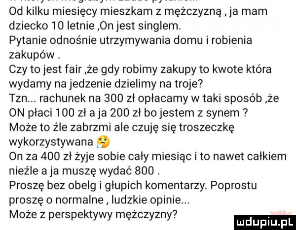 od kilku miesięcy mieszkam z mężczyzną ja mam dziecko    letnie on jest singlem. pytanie odnośnie utrzymywania domu i robienia zakupów. czy to jest fair że gdy robimy zakupy to kwote która wydamy na jedzenie dzielimy na troje tan. rachunek na     zl oplacamy w taki sposób że on placi     zl a ja     zl bo jestem z synem może to źle zabrzmi ale czuję się troszeczkę wykorzystywana   on za     zl żyje sobie caly miesiąc ito nawet calkiem nieźle a ja muszę wydać    . proszę bez obelg i glupich komentarzy. podrostu proszę o normalne ludzkie opinie. abakankami.   moze   perspektywy mężczyzny