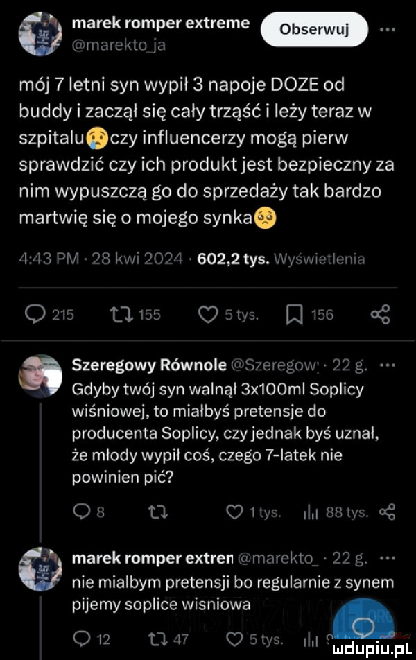 marek romperextreme r marekto la mój   letni syn wypił   napoje doze od buddy i zaczął się cały trząść i leży teraz w szpitalu czy influencerzy mogą pierw sprawdzić czy ich produkt jest bezpieczny za nim wypuszczą go do sprzedaży tak bardzo martwię się o mojego synka.      pm v   kwi      v       tys. wyśwmtlcnin q          o  m ma at a szeregowy równole inszeregow    g. gdyby twój syn walnął  x   m soplicy wiśniowe to miałbyś pretensje do producenta soplicy czy jednak byś uznał że młody wypił coś czego   iatek nie powinien pić q s d o iły l    ch g   marek romper extren  hmmektn   p nie miałbym pretensji bo regularnie z synem pijemy soplice wisniowa o iz u.    c aryl l mdupiupl