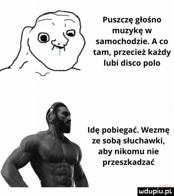 puszczę głośno muzykę w samochodzie. a co tam przecież każdy lubi disco polo idę pobiegać. wezmę ze sobą słuchawki. aby nikomu nie przeszkadzać ludu iu. l