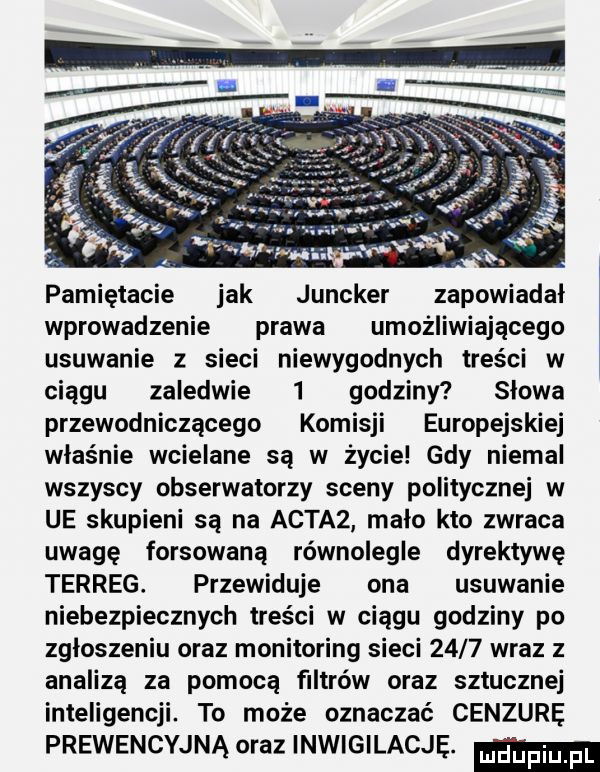 pamiętacie jak juncker zapowiadał wprowadzenie prawa umożliwiającego usuwanie z sieci niewygodnych treści w ciągu zaledwie   godziny słowa przewodniczącego komisji europejskiej właśnie wcielane są w życie gdy niemal wszyscy obserwatorzy sceny politycznej w ue skupieni są na achaz malo kto zwraca uwagę forsowaną równolegle dyrektywę terreg. przewiduje ona usuwanie niebezpiecznych treści w ciągu godziny po zgloszeniu oraz monitoring sieci      wraz z analizą za pomocą filtrów oraz sztucznej inteligencji. to może oznaczać cenzurę prewencyjna oraz inwigilację