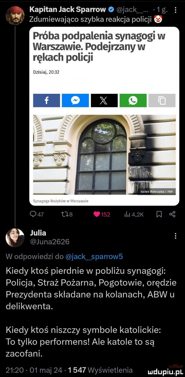 kapitan jacksparrow wi k    . zdumiewająco szybka reakcja policji próba pod palenia synagogi w warszawie. ępdejrzany w rękach pall ji ja       lal k lj i julia i mina      w odpowlodzl du kiedy ktoś pierdnie w pobliżu synagogi policja straż pożarna pogotowie orędzie prezydenta skladane na kolanach abw u delikwenta. kiedy ktoś niszczy symbole katolickie to tylko performens ale katole to są zacofani zl    ul moj        m etlenla