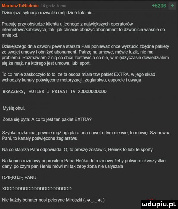 magmas m     . dz s ejsza syluaqa rozwaliła mó dzyń totalnie pmculę przy onsmuxe klienta u ladnego z najvnęmyon operatorow intemetowo kablwydt tex lak mowe obniżyć abonament to dzwoniue mamie do mnie xd szsierszego dela dzwanl pewna starsza paru ponieważ chce wyrzumc mane pakiety ze swap ubawy l obnlzyc abonament patrzę na umowę mówcę qutk me ma problemu rozmawiam z mą oo cnie zostawrc a po me w mręuzyaasre dowtedzxałem się ze ma na ktorego jak umowa iubl sport tu do mnie zasknaylu to to że ta nsuba miała tlw pakiet extra w jego sktao wchodziły kanary poświęcone mmoryzacjl żeglarstwo espomle i uwaga brazzers hitler i privat tv xdddddddddd mydlę omul. zona się pyta. a co to jest ten pakiet extra szybka rozkmma. pewnie mhz ogląda a ona nawet o ibm nie wie. to umrę szanowna pani. to kanary poświęcone żeglarstwu na oo starsza pan mpawlada o to proszę zostawać homek to tutu te sporty na kojec rozmowy poprosnem pana henka oo rozmowy zeby pulwlemzn wszystkie dany. po czym pan heblu mewi rm tak zecy żona nie ustyszata dziękuję panu xddddddddddddddddddddd me kazdy donate noir peteryne ereclkl ow. mduplu pl