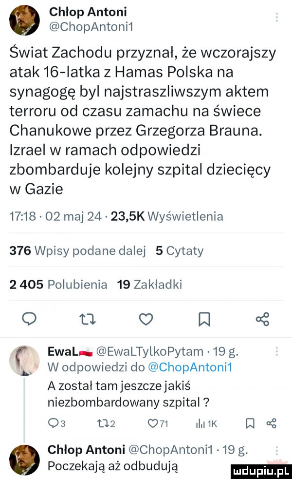 chlop antoni chopantonh świat zachodu przyznal że wczorajszy atak    iatka z hamas polska na synagogę byl najstraszliwszym aktem terroru od czasu zamachu na świece chanukowe przez grzegorza brauna. izrael w ramach odpowiedzi zbombarduje kolejny szpital dziecięcy w gazie          ma        k wyświetlenia     wpisy podane dalej   cytaty       polubienia    zakladki o ll o d oś ewal ewaltylkopytam    g. w odpowiedzi do chopantoni  a zostal tam jeszcze jakiś niezbombardowany szpital       o   i k d   chlop antoni chopantonii.    g. poczekają aż odbudują