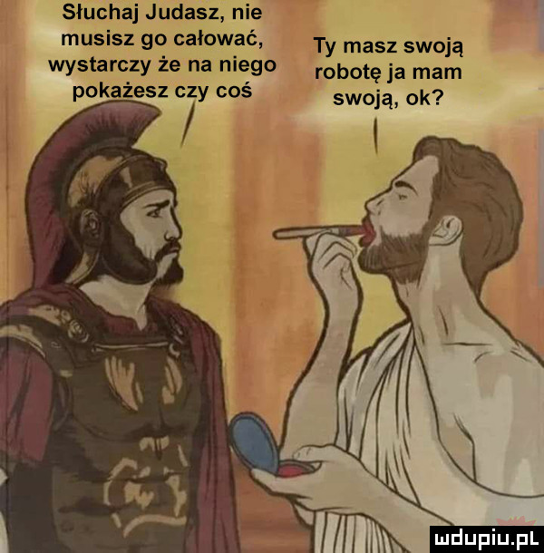 słuchaj judasz nie musisz go całować ty masz swoją wystarczy że na niego robotę ja mam pokażesz czy coś swoją ok