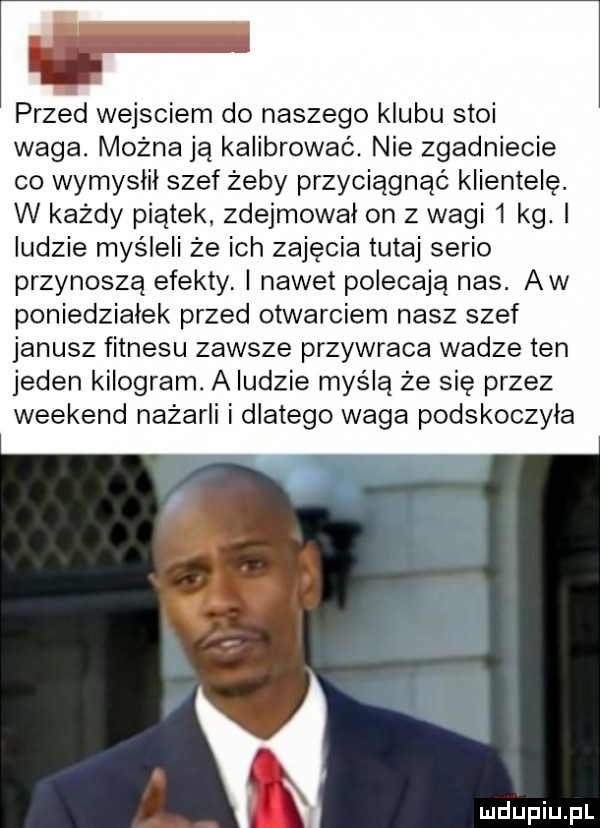 it przed wejsciem do naszego klubu stoi waga. można ją kalibrować. nie zgadniecie co wymyslil szef żeby przyciągnąć klientelę. w każdy piątek zdejmował on z wagi   kg. ludzie myśleli że ich zajęcia tutaj serio przynoszą efekty. i nawet polecają nas. aw poniedzialek przed otwarciem nasz szef janusz fitnesu zawsze przywraca wadze ten jeden kilogram. a ludzie myślą że sie przez weekend nażarli i dlatego waga podskoczyla