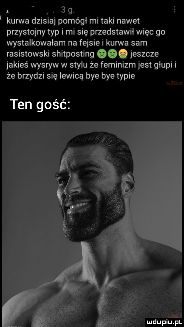 abakankami   g. kurwa dzisiaj pomógł mi taki nawet przystojny typ i mi się przedstawił więc go wystalkowaiam na fejsie i kurwa sam rasistowski shitposting oo. jeszcze jakieś wysryw w stylu że feminizm jest głupi i że brzydzi się lewicą bae bae typie ten gość