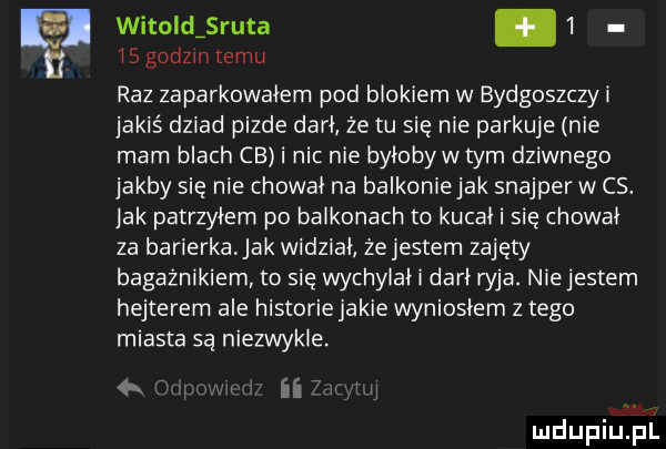 witoiclsruta.   ngodzin temu raz zaparkowalem pod blokiem w bydgoszczyi jakiś dziad pizde dari ze tu się nie parkuje nie mam blach ce i nic nie bylobywtym dziwnego jakby się nie chowal na balkonlejak snajperw cs. jak patrzyłem po balkonach to kucał i się chował za barierkajak widział że jestem zajęty bagażnikiem to się wychylal dari wba. niejestem hejterem ale historie jakie wyniosłem z tego miasta są niezwykle.   r n rel
