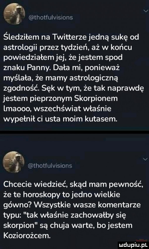 liithoiiuiwsvons śledziłem na twitterze jedną sukę od astrologii przez tydzień aż w końcu powiedziałem jej że jestem spod znaku panny. dała mi ponieważ myślała że mamy astrologiczna zgodność. sęk w tym że tak naprawdę jestem pieprzonym skorpionem lmaooo wszechświat właśnie wypełnił ci usta moim kutasem. rcwlholiułwmons chcecie wiedzieć skąd mam pewność że te horoskopy to jedno wielkie gówno wszystkie wasze komentarze typu tak właśnie zachowałby się skorpion są chuja warte bojestem koziorożcem
