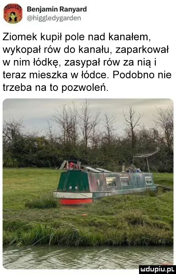 benjamin ranyard m higgledygarden ziomek kupił pole nad kanałem wykopał rów do kanału zaparkował w nim łódkę zasypał rów za nią i teraz mieszka w łódce. podobno nie trzeba na to pozwoleń