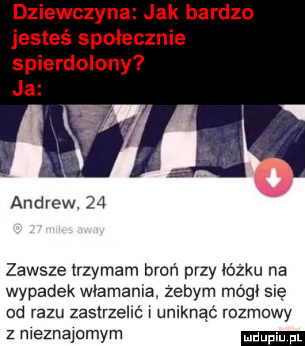 dziewczyna jak bardzo jesteś społecznie spierdolony andrew.    zawsze trzymam broń przy łóżku na wypadek włamania żebym mógł się od razu zastrzelić i uniknąć rozmowy z nieznajomym
