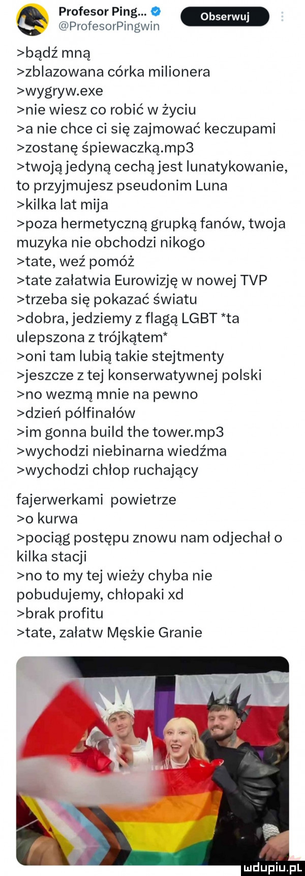 g profesor ping.   profesorpingwin bądź mną zblazowana córka milionera wygryw exe nie wiesz co robić w życiu a nie chce ci się zajmować keczupami zostanę śpiewaczką mp  twojąjedyną cechąjest iunatykowanie to przyjmujesz pseudonim luna kilka lat mija poza hermetyczną grupką fanów twoja muzyka nie obchodzi nikogo tate weź pomóż tate załatwia eurowizję w nowej tvp trzeba się pokazać światu dobra jedziemy z flagą lgbt ta ulepszona z trójkątem oni tam lubią takie stejtmenty jeszcze z tej konserwatywnej polski no wezmą mnie na pewno dzień półfinałów im gonna build tee tower mp  wychodzi niebinarna wiedźma wychodzi chłop ruchający fajerwerkami powietrze o kurwa pociąg postępu znowu nam odjechał o kilka stacji no to my tej wieży chyba nie pobudujemy chłopaki xd brak profitu tate załatw męskie granie