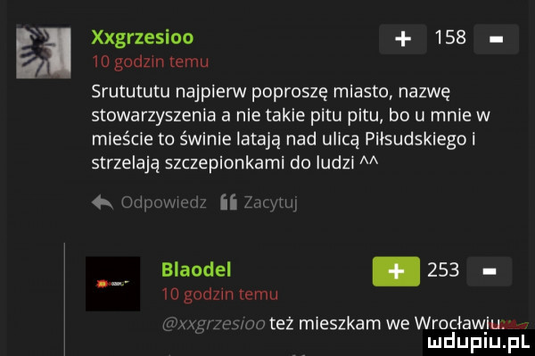 eli xxgrzesioo        godom temu srutututu najpierw poproszę miasto nazwę stowarzyszenia a nie takie pętu pętu bo u mnie w mieście to świnie latają nad ulicą piłsudskiego i strzelają szczepionkami do ludzi m mi ii z blaodel.        godzin temu ww. mev też mieszkam we wrocławiu mduplu pl