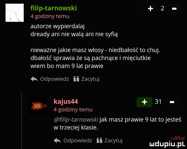 filip tarnowski     godzmy temu autorze wypierdalaj dready ani nie walą ani nie syfią nieważne jakie masz wlosy niedbałość to chuj. dbałość sprawia że są pachnące i mięciutkie wiem bo mam   lat prawie   odpowiedz ii zacynq kajusm      godziny temu ń iprtamamkijak masz prawie   lat to jesteś w trzeciej klasie. odpowiedz ii zacwjj