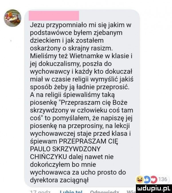 jezu przypomniało mi sięjakim w podstawówce bylem zjebanym dzieckiem imak zostalem oskarżony o skrajny rasizm. mieliśmy też wietnamke w klasie i jej dokuczalismy poszla do wychowawcy i każdy kto dokuczai midi w czasie religii wymyślićjakiś sposób żebyją ładnie przeprosić. a na religii śpiewaliśmy taką piosenkę przepraszam cię boże skrzywdzony w czlowieku coś tam coś to pomyślałem że napiszę jej piosenkę na przeprosiny na lekcji wychowawczej staje przed klasa i śpiewam przepraszam cię paulo skrzywdzony chinczyku dale nawet nie dokończyłem bo mnie wychowawca za ucho prosto do dyrektora zaciągnął     i h. mm