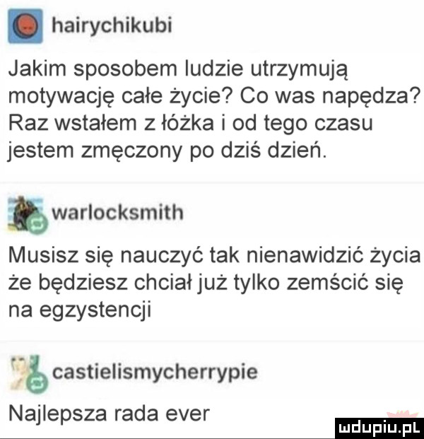 hairychikubi jakim sposobem ludzie utrzymują motywację całe życie co was napędza raz wstałem z łóżka i od tego czasu jestem zmęczony po dziś dzień. ęwarlocksmith musisz się nauczyć tak nienawidzić życia że będziesz chciałjuż tylko zemścić się na egzystencji é castielismycherrypie najlepsza rada eger mmm