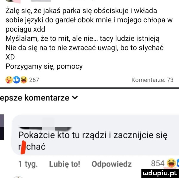 żabę się żejakaś parka się obściskuje i wkłada sobie języki do gardeł obok mnie i mojego chłopa w pociągu xdd myślałam że to mit ale nie. tacy ludzie istnieją nie da się na to nie zwracać uwagi bo to słychać xd porzygamy się pomocy o.     komentarze    epsze komentarze v pokazcie kto tu rządu zacanjcie się r chęć ityg. lubię to odpowiedz    . ludu iu. l